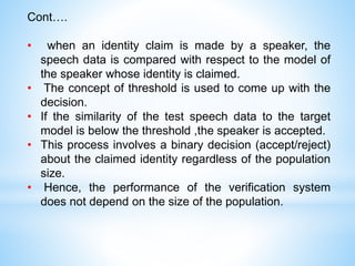 Cont….
• when an identity claim is made by a speaker, the
speech data is compared with respect to the model of
the speaker whose identity is claimed.
• The concept of threshold is used to come up with the
decision.
• If the similarity of the test speech data to the target
model is below the threshold ,the speaker is accepted.
• This process involves a binary decision (accept/reject)
about the claimed identity regardless of the population
size.
• Hence, the performance of the verification system
does not depend on the size of the population.
 