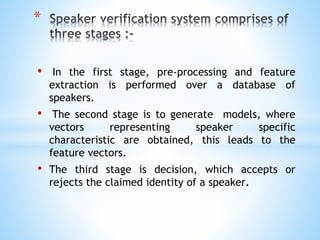 • In the first stage, pre-processing and feature
extraction is performed over a database of
speakers.
• The second stage is to generate models, where
vectors representing speaker specific
characteristic are obtained, this leads to the
feature vectors.
• The third stage is decision, which accepts or
rejects the claimed identity of a speaker.
*
 