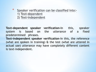 *
Text-dependent speaker verification-In this, speaker
system is based on the utterance of a fixed
predetermined phrases.
Text-independent speaker verification-In this, the reference
(what are spoken in training) & the test (what are uttered in
actual use) utterance may have completely different content
is text-independent.
 
