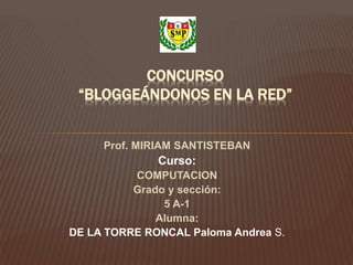 Prof. MIRIAM SANTISTEBAN
Curso:
COMPUTACION
Grado y sección:
5 A-1
Alumna:
DE LA TORRE RONCAL Paloma Andrea S.
CONCURSO
“BLOGGEÁNDONOS EN LA RED”
 