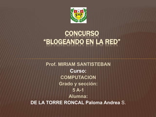 Prof. MIRIAM SANTISTEBAN
Curso:
COMPUTACION
Grado y sección:
5 A-1
Alumna:
DE LA TORRE RONCAL Paloma Andrea S.
CONCURSO
“BLOGEANDO EN LA RED”
 