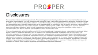 26
Disclosures
This presentation includes forward-looking statements. Forward-looking statements inherently involve many risks and uncertainties that could cause
actual results to differ materially from those projected in these statements. Where, in any forward-looking statement, we express an expectation or belief
as to future results or events, such expectation or belief is based on the current plans and expectations of our management and is expressed in good
faith and believed to have a reasonable basis, but there can be no assurance that the expectation or belief will result or be achieved or accomplished. All
forward-looking statements speak only as of the date of this presentation and are expressly qualified in their entirety by the cautionary statements
above. We undertake no obligation to update or revise forward-looking statements that may be made in this presentation to reflect events or
circumstances that arise after the date made or to reflect the occurrence of unanticipated events.
All personal loans are made by WebBank, a Member of DIC. All personal loans through Prosper are unsecured, fully amortized personal loans. Neither
Prosper Funding LLC nor Prosper Marketplace, Inc. are registered as an investment adviser with any federal or state regulatory agency. The
information contained in this presentation is for informational purposes, and should not be construed as individually tailored investment advice or as a
recommendation with respect to any security or investment approach. This presentation has been prepared without regard to the circumstances and
objectives of its participants and should not be relied upon as authoritative or taken in substitution for the exercise of judgment by any individual. Each
individual should consider the appropriateness of any investment decision having regard to his or her own circumstances, the full range of information
available and appropriate professional advice. Prosper Funding LLC and Prosper Marketplace, Inc. recommend that each individual seek independent
investment and financial advice concerning any services or investments discussed in this presentation.
I © 2016 Prosper. All Rights Reserved. Proprietary and Confidential.
 
