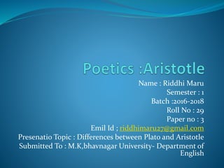 Name : Riddhi Maru
Semester : 1
Batch :2016-2018
Roll No : 29
Paper no : 3
Emil Id ; riddhimaru27@gmail.com
Presenatio Topic : Differences between Plato and Aristotle
Submitted To : M.K,bhavnagar University- Department of
English
 