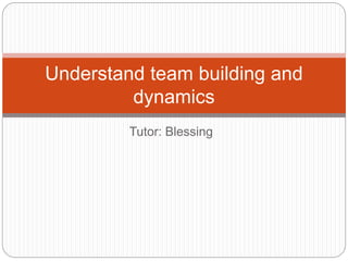 Tutor: Blessing
Understand team building and
dynamics
 
