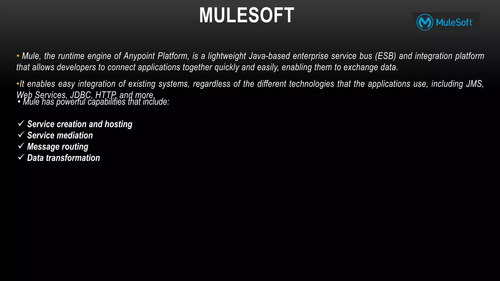 MULESOFT
• Mule, the runtime engine of Anypoint Platform, is a lightweight Java-based enterprise service bus (ESB) and integration platform
that allows developers to connect applications together quickly and easily, enabling them to exchange data.
•It enables easy integration of existing systems, regardless of the different technologies that the applications use, including JMS,
Web Services, JDBC, HTTP, and more.
• Mule has powerful capabilities that include:
 Service creation and hosting
 Service mediation
 Message routing
 Data transformation
 