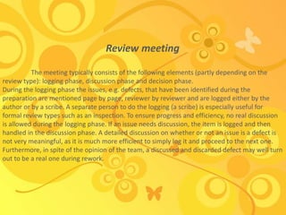 Review meeting
The meeting typically consists of the following elements (partly depending on the
review type): logging phase, discussion phase and decision phase.
During the logging phase the issues, e.g. defects, that have been identified during the
preparation are mentioned page by page, reviewer by reviewer and are logged either by the
author or by a scribe. A separate person to do the logging (a scribe) is especially useful for
formal review types such as an inspection. To ensure progress and efficiency, no real discussion
is allowed during the logging phase. If an issue needs discussion, the item is logged and then
handled in the discussion phase. A detailed discussion on whether or not an issue is a defect is
not very meaningful, as it is much more efficient to simply log it and proceed to the next one.
Furthermore, in spite of the opinion of the team, a discussed and discarded defect may well turn
out to be a real one during rework.
 