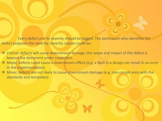 Every defect and its severity should be logged. The participant who identifies the
defect proposes the severity. Severity classes could be:
 Critical: defects will cause downstream damage; the scope and impact of the defect is
beyond the document under inspection.
 Major, defects could cause a downstream effect (e.g. a fault in a design can result in an error
in the implementation).
 Minor, defects are not likely to cause downstream damage (e.g. non-compli ance with the
standards and templates).
 