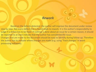 Rework
Based on the defects detected, the author will improve the document under review
step by step. Not every defect that is found leads to rework. It is the author's responsibility to
judge if a defect has to be fixed. If nothing is done about an issue for a certain reason, it should
be reported to at least indicate that the author has considered the issue.
Changes that are made to the document should be easy to identify during follow-up. Therefore
the author has to indicate where changes are made (e.g. using 'Track changes' in word-
processing software).
 