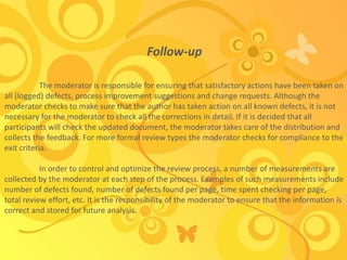 Follow-up
The moderator is responsible for ensuring that satisfactory actions have been taken on
all (logged) defects, process improvement suggestions and change requests. Although the
moderator checks to make sure that the author has taken action on all known defects, it is not
necessary for the moderator to check all the corrections in detail. If it is decided that all
participants will check the updated document, the moderator takes care of the distribution and
collects the feedback. For more formal review types the moderator checks for compliance to the
exit criteria.
In order to control and optimize the review process, a number of measurements are
collected by the moderator at each step of the process. Examples of such measurements include
number of defects found, number of defects found per page, time spent checking per page,
total review effort, etc. It is the responsibility of the moderator to ensure that the information is
correct and stored for future analysis.
 