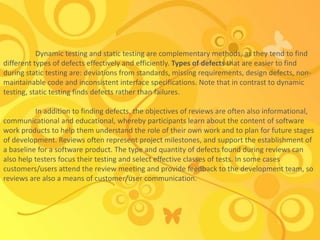 Dynamic testing and static testing are complementary methods, as they tend to find
different types of defects effectively and efficiently. Types of defects that are easier to find
during static testing are: deviations from standards, missing requirements, design defects, non-
maintainable code and inconsistent interface specifications. Note that in contrast to dynamic
testing, static testing finds defects rather than failures.
In addition to finding defects, the objectives of reviews are often also informational,
communicational and educational, whereby participants learn about the content of software
work products to help them understand the role of their own work and to plan for future stages
of development. Reviews often represent project milestones, and support the establishment of
a baseline for a software product. The type and quantity of defects found during reviews can
also help testers focus their testing and select effective classes of tests. In some cases
customers/users attend the review meeting and provide feedback to the development team, so
reviews are also a means of customer/user communication.
 