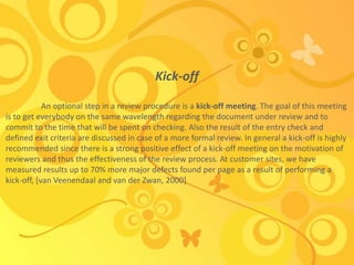 Kick-off
An optional step in a review procedure is a kick-off meeting. The goal of this meeting
is to get everybody on the same wavelength regarding the document under review and to
commit to the time that will be spent on checking. Also the result of the entry check and
defined exit criteria are discussed in case of a more formal review. In general a kick-off is highly
recommended since there is a strong positive effect of a kick-off meeting on the motivation of
reviewers and thus the effectiveness of the review process. At customer sites, we have
measured results up to 70% more major defects found per page as a result of performing a
kick-off, [van Veenendaal and van der Zwan, 2000]
 