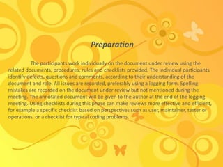 Preparation
The participants work individually on the document under review using the
related documents, procedures, rules and checklists provided. The individual participants
identify defects, questions and comments, according to their understanding of the
document and role. All issues are recorded, preferably using a logging form. Spelling
mistakes are recorded on the document under review but not mentioned during the
meeting. The annotated document will be given to the author at the end of the logging
meeting. Using checklists during this phase can make reviews more effective and efficient,
for example a specific checklist based on perspectives such as user, maintainer, tester or
operations, or a checklist for typical coding problems.
 