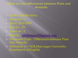  Name : Riddhi Maru
 Semester : 1
 Batch :2016-2018
 Roll No : 29
 Paper no : 3
 Emil Id ; riddhimaru27@gmail.com
 Presenatio Topic : Differences between Plato
and Aristotle
 Submitted To : M.K,bhavnagar University-
Department of English
 
