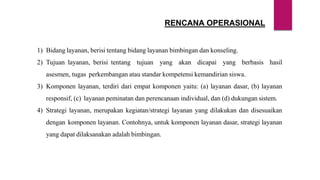 RENCANA OPERASIONAL
1) Bidang layanan, berisi tentang bidang layanan bimbingan dan konseling.
2) Tujuan layanan, berisi tentang tujuan yang akan dicapai yang berbasis hasil
asesmen, tugas perkembangan atau standar kompetensi kemandirian siswa.
3) Komponen layanan, terdiri dari empat komponen yaitu: (a) layanan dasar, (b) layanan
responsif, (c) layanan peminatan dan perencanaan individual, dan (d) dukungan sistem.
4) Strategi layanan, merupakan kegiatan/strategi layanan yang dilakukan dan disesuaikan
dengan komponen layanan. Contohnya, untuk komponen layanan dasar, strategi layanan
yang dapat dilaksanakan adalah bimbingan.
 