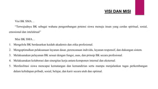 VISI DAN MISI
Visi BK SMA…
“Terwujudnya BK sebagai wahana pengembangan potensi siswa menuju insan yang cerdas spiritual, sosial,
emosional dan intelektual”
Misi BK SMA…
1. Mengelola BK berdasarkan kaidah akademis dan etika profesional.
2. Mengoptimalkan pelaksanaan layanan dasar, perencanaan individu, layanan responsif, dan dukungan sistem.
3. Melaksanakan pelayanan BK sesuai dengan fungsi, asas, dan prinsip BK secara profesional.
4. Melaksanakan kolaborasi dan sinergitas kerja antara komponen internal dan eksternal.
5. Menfasilitasi siswa mencapai kematangan dan kemandirian serta mampu menjalankan tugas perkembangan
dalam kehidupan pribadi, sosial, belajar, dan karir secara utuh dan optimal.
 