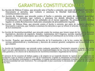 GARANTIAS CONSTITUCIONALES
La Acción de Habeas Corpus, que procede ante el hecho u omisión, por parte de cualquier autoridad,
funcionario o persona, que vulnera o amenaza la libertad individual o los derechos
constitucionales conexos.
La Acción de Amparo, que procede contra el hecho u omisión, por parte de cualquier autoridad,
funcionario o persona, que vulnera o amenaza los demás derechos reconocidos por la
Constitución, con excepción de los señalados en el inciso siguiente. No procede contra normas
legales ni contra Resoluciones Judiciales emanadas de procedimiento regular.
La Acción de Habeas Data, que procede contra el hecho u emisión, por parte de cualquier autoridad,
funcionario o persona, que vulnera o amenaza los derechos a que se refiere el articulo 2°, incisos 5,6 y 7
de la Constitución.
La Acción de Inconstitucionalidad, que procede contra las normas que tienen rango de ley: leyes, decretos
legislativos, decretos de urgencia, tratados, reglamentos del Congreso, normas regionales de carácter
general y ordenanzas municipales que contravengan la Constitución en la forma o en el fondo.
La Acción Popular, que procede, por infracción de la Constitución y de la ley, contra los reglamentos,
normas administrativas y resoluciones y decretos de carácter general, cualquiera sea la autoridad de la
que emanen
La Acción de Cumplimiento, que procede contra cualquier autoridad o funcionario renuente a acatar una norma
legal o un acto administrativo, sin perjuicio de las responsabilidades de ley. Una ley orgánica regula el ejercicio de
estas garantías y los efectos de la declaración de inconstitucionalidad o ilegalidad de las normas.
El ejercicio de las acciones de habeas corpus y de amparo no se suspende durante la vigencia de los regímenes de
excepción a que se refiere el articulo 137º de la Constitución. Cuando se interponen acciones de esta naturaleza en
relación con derechos restringidos o suspendidos, el órgano jurisdiccional competente examina la razón habilidad y
la proporcionalidad del acto restrictivo. No corresponde al juez cuestionar la declaración del estado de emergencia
ni de sitio.
 
