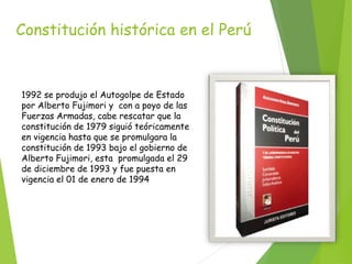 Constitución histórica en el Perú
1992 se produjo el Autogolpe de Estado
por Alberto Fujimori y con a poyo de las
Fuerzas Armadas, cabe rescatar que la
constitución de 1979 siguió teóricamente
en vigencia hasta que se promulgara la
constitución de 1993 bajo el gobierno de
Alberto Fujimori, esta promulgada el 29
de diciembre de 1993 y fue puesta en
vigencia el 01 de enero de 1994
 