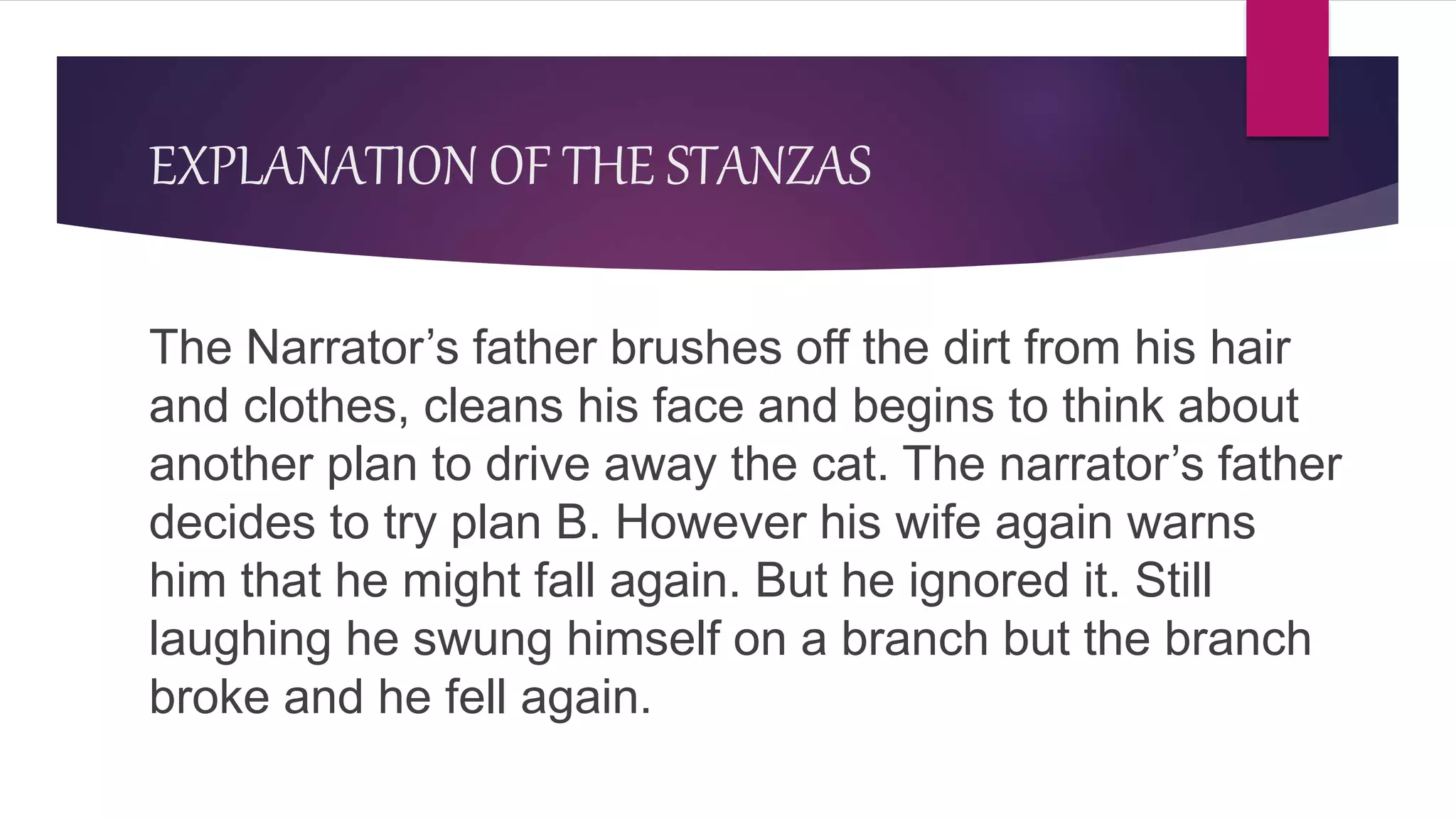 EXPLANATION OF THE STANZAS
The Narrator’s father brushes off the dirt from his hair
and clothes, cleans his face and begins to think about
another plan to drive away the cat. The narrator’s father
decides to try plan B. However his wife again warns
him that he might fall again. But he ignored it. Still
laughing he swung himself on a branch but the branch
broke and he fell again.
 