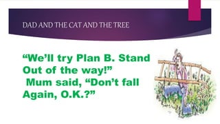 DAD AND THE CAT AND THE TREE
“We’ll try Plan B. Stand
Out of the way!”
Mum said, “Don’t fall
Again, O.K.?”
 