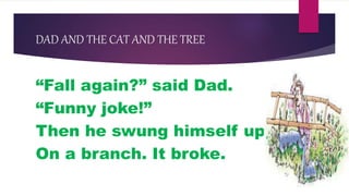 DAD AND THE CAT AND THE TREE
“Fall again?” said Dad.
“Funny joke!”
Then he swung himself up
On a branch. It broke.
 