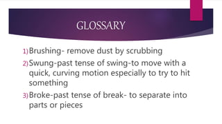 GLOSSARY
1)Brushing- remove dust by scrubbing
2)Swung-past tense of swing-to move with a
quick, curving motion especially to try to hit
something
3)Broke-past tense of break- to separate into
parts or pieces
 