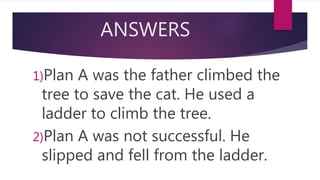 ANSWERS
1)Plan A was the father climbed the
tree to save the cat. He used a
ladder to climb the tree.
2)Plan A was not successful. He
slipped and fell from the ladder.
 