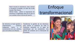 Enfoque
transformacional
Hacer escuela es reconstruir, crear, recrear
y recuperar el sentido y el valor de la vida
escolar. Pilar Pozner.
Michel Fullan, refiere la importancia de
encontrar el significado tanto de lo que se
va a cambiar como la forma de hacerlo.
Ser directivo es hacer gestión y
mejoramiento continuo,
integrando teoría y el
conocimiento con una práctica,
que una la ética con eficacia;
Transformar la gestión de los directivos,
para centrar el quehacer de toda la
institución educativa en el logro de
aprendizajes por los estudiantes. Una
gestión de contexto con la interacción de
los actores.
 