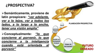 ¿PROSPECTIVA?
Semánticamente, proviene de
latín prospicere: “ver adelante,
ver a lo lejos, ver a todos los
lados, a lo largo a lo ancho,
tener una visión amplia”
Conceptualmente: “lo que
concierne al porvenir, lo que
concierne a la inteligencia
cuando está orientada al
porvenir”
 