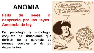 Falta de leyes o
desprecio por las leyes.
Ausencia de ley.
ANOMIA
En psicología y sociología,
conjunto de situaciones que
derivan de la carencia de
normas sociales o de su
degradación
 