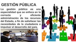 La gestión pública es una
especialidad que se enfoca en la
correcta y eficiente
administración de los recursos
del Estado, a fin de satisfacer las
necesidades de la ciudadanía e
impulsar el desarrollo del país.
GESTIÓN PÚBLICA
 