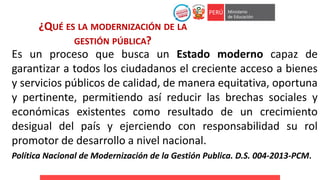 ¿QUÉ ES LA MODERNIZACIÓN DE LA
GESTIÓN PÚBLICA?
Es un proceso que busca un Estado moderno capaz de
garantizar a todos los ciudadanos el creciente acceso a bienes
y servicios públicos de calidad, de manera equitativa, oportuna
y pertinente, permitiendo así reducir las brechas sociales y
económicas existentes como resultado de un crecimiento
desigual del país y ejerciendo con responsabilidad su rol
promotor de desarrollo a nivel nacional.
Política Nacional de Modernización de la Gestión Publica. D.S. 004-2013-PCM.
 