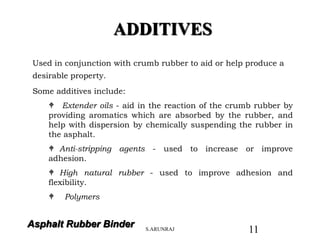 Asphalt Rubber Binder
ADDITIVES
Used in conjunction with crumb rubber to aid or help produce a
desirable property.
Some additives include:
 Extender oils - aid in the reaction of the crumb rubber by
providing aromatics which are absorbed by the rubber, and
help with dispersion by chemically suspending the rubber in
the asphalt.
 Anti-stripping agents - used to increase or improve
adhesion.
 High natural rubber - used to improve adhesion and
flexibility.
 Polymers
S.ARUNRAJ 11
 