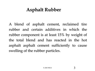 A blend of asphalt cement, reclaimed tire
rubber and certain additives in which the
rubber component is at least 15% by weight of
the total blend and has reacted in the hot
asphalt asphalt cement sufficiently to cause
swelling of the rubber particles.
Asphalt Rubber
S.ARUNRAJ 3
 
