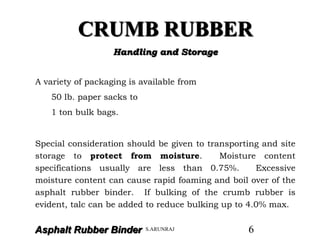 Asphalt Rubber Binder
CRUMB RUBBER
Handling and Storage
A variety of packaging is available from
50 lb. paper sacks to
1 ton bulk bags.
Special consideration should be given to transporting and site
storage to protect from moisture. Moisture content
specifications usually are less than 0.75%. Excessive
moisture content can cause rapid foaming and boil over of the
asphalt rubber binder. If bulking of the crumb rubber is
evident, talc can be added to reduce bulking up to 4.0% max.
S.ARUNRAJ 6
 
