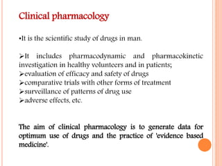 Clinical pharmacology
•It is the scientific study of drugs in man.
It includes pharmacodynamic and pharmacokinetic
investigation in healthy volunteers and in patients;
evaluation of efficacy and safety of drugs
comparative trials with other forms of treatment
surveillance of patterns of drug use
adverse effects, etc.
The aim of clinical pharmacology is to generate data for
optimum use of drugs and the practice of 'evidence based
medicine'.
 