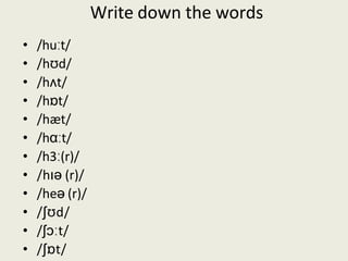 Write down the words
• /huːt/
• /hʊd/
• /hʌt/
• /hɒt/
• /hæt/
• /hɑːt/
• /h3ː(r)/
• /hɪə (r)/
• /heə (r)/
• /ʃʊd/
• /ʃɔːt/
• /ʃɒt/
 