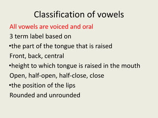 Classification of vowels
All vowels are voiced and oral
3 term label based on
•the part of the tongue that is raised
Front, back, central
•height to which tongue is raised in the mouth
Open, half-open, half-close, close
•the position of the lips
Rounded and unrounded
 
