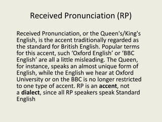 Received Pronunciation (RP)
Received Pronunciation, or the Queen's/King's
English, is the accent traditionally regarded as
the standard for British English. Popular terms
for this accent, such ‘Oxford English’ or ‘BBC
English’ are all a little misleading. The Queen,
for instance, speaks an almost unique form of
English, while the English we hear at Oxford
University or on the BBC is no longer restricted
to one type of accent. RP is an accent, not
a dialect, since all RP speakers speak Standard
English
 