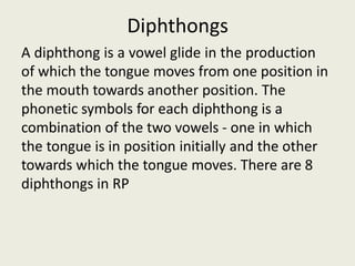 Diphthongs
A diphthong is a vowel glide in the production
of which the tongue moves from one position in
the mouth towards another position. The
phonetic symbols for each diphthong is a
combination of the two vowels - one in which
the tongue is in position initially and the other
towards which the tongue moves. There are 8
diphthongs in RP
 