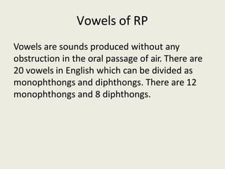 Vowels of RP
Vowels are sounds produced without any
obstruction in the oral passage of air. There are
20 vowels in English which can be divided as
monophthongs and diphthongs. There are 12
monophthongs and 8 diphthongs.
 