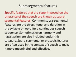 Suprasegmental features
Specific features that are superimposed on the
utterance of the speech are known as supra-
segmental features. Common supra-segmental
features are the stress, tone, and duration in
the syllable or word for a continuous speech
sequence. Sometimes even harmony and
nasalization are also included under this
category. Supra-segmental or prosodic features
are often used in the context of speech to make
it more meaningful and effective.
 