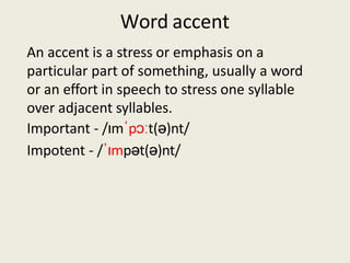 Word accent
An accent is a stress or emphasis on a
particular part of something, usually a word
or an effort in speech to stress one syllable
over adjacent syllables.
Important - /ɪmˈpɔːt(ə)nt/
Impotent - /ˈɪmpət(ə)nt/
 