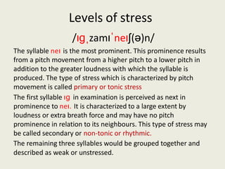 Levels of stress
/ɪɡˌzamɪˈneɪʃ(ə)n/
The syllable neɪ is the most prominent. This prominence results
from a pitch movement from a higher pitch to a lower pitch in
addition to the greater loudness with which the syllable is
produced. The type of stress which is characterized by pitch
movement is called primary or tonic stress
The first syllable ɪɡ in examination is perceived as next in
prominence to neɪ. It is characterized to a large extent by
loudness or extra breath force and may have no pitch
prominence in relation to its neighbours. This type of stress may
be called secondary or non-tonic or rhythmic.
The remaining three syllables would be grouped together and
described as weak or unstressed.
 