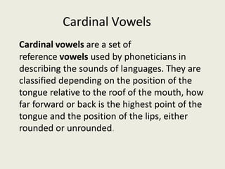 Cardinal Vowels
Cardinal vowels are a set of
reference vowels used by phoneticians in
describing the sounds of languages. They are
classified depending on the position of the
tongue relative to the roof of the mouth, how
far forward or back is the highest point of the
tongue and the position of the lips, either
rounded or unrounded.
 