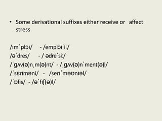 • Some derivational suffixes either receive or affect
stress
/ɪmˈplɔɪ/
/əˈdres/
- /emplɔɪˈiː/
- / ədreˈsiː/
/ˈɡʌv(ə)nˌm(ə)nt/ - /ˌɡʌv(ə)nˈment(ə)l/
/ˈsɛrɪməni/ - /serɪˈməʊnɪəl/
/ˈɒfɪs/ - /əˈfɪʃ(ə)l/
 