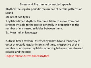 Stress and Rhythm in connected speech
Rhythm: the regular periodic recurrence of certain patterns of
sound
Mainly of two types
1.Syllable-timed rhythm- The time taken to move from one
stressed syllable to the next is generally in proportion to the
number of unstressed syllables between them.
Eg. Most Indian languages
2.Stress-timed rhythm - Stressed syllables have a tendency to
occur at roughly regular intervals of time, irrespective of the
number of unstressed syllables occurring between one stressed
syllable and the next.
English follows Stress-timed rhythm
 