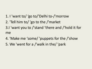 1. I 'want to/ ‘go to/'Delhi to-/'morrow
2. 'Tell him to/ 'go to the /'market
3.I 'want you to /'stand ‘there and /'hold it for
me
4. 'Make me ‘some/ 'puppets for the /'show
5. We 'went for a /'walk in the/ 'park
 
