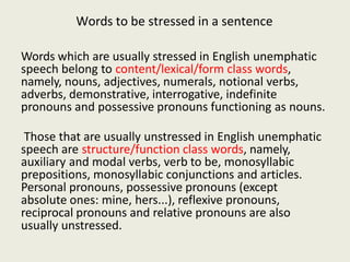 Words to be stressed in a sentence
Words which are usually stressed in English unemphatic
speech belong to content/lexical/form class words,
namely, nouns, adjectives, numerals, notional verbs,
adverbs, demonstrative, interrogative, indefinite
pronouns and possessive pronouns functioning as nouns.
Those that are usually unstressed in English unemphatic
speech are structure/function class words, namely,
auxiliary and modal verbs, verb to be, monosyllabic
prepositions, monosyllabic conjunctions and articles.
Personal pronouns, possessive pronouns (except
absolute ones: mine, hers...), reflexive pronouns,
reciprocal pronouns and relative pronouns are also
usually unstressed.
 