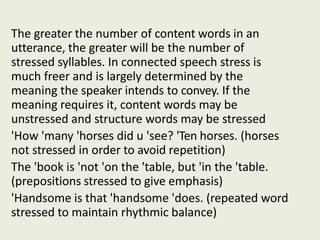 The greater the number of content words in an
utterance, the greater will be the number of
stressed syllables. In connected speech stress is
much freer and is largely determined by the
meaning the speaker intends to convey. If the
meaning requires it, content words may be
unstressed and structure words may be stressed
'How 'many 'horses did u 'see? 'Ten horses. (horses
not stressed in order to avoid repetition)
The 'book is 'not 'on the 'table, but 'in the 'table.
(prepositions stressed to give emphasis)
'Handsome is that 'handsome 'does. (repeated word
stressed to maintain rhythmic balance)
 