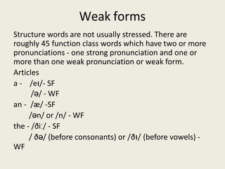 Weak forms
Structure words are not usually stressed. There are
roughly 45 function class words which have two or more
pronunciations - one strong pronunciation and one or
more than one weak pronunciation or weak form.
Articles
a - /eɪ/- SF
/ə/ - WF
an - /æ/ -SF
/ən/ or /n/ - WF
the - /ðiː/ - SF
/ ðə/ (before consonants) or /ðɪ/ (before vowels) -
WF
 